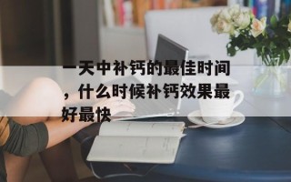 一天中补钙的最佳时间，什么时候补钙效果最好最快