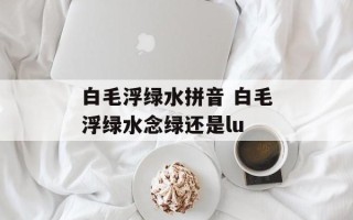 白毛浮绿水拼音 白毛浮绿水念绿还是lu