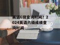 英语6级查询时间？2024英语六级成绩查询时间