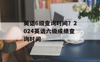 英语6级查询时间？2024英语六级成绩查询时间