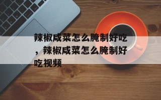 辣椒咸菜怎么腌制好吃，辣椒咸菜怎么腌制好吃视频