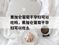 黑加仑葡萄干孕妇可以吃吗，黑加仑葡萄干孕妇可以吃么