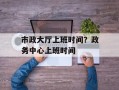市政大厅上班时间？政务中心上班时间