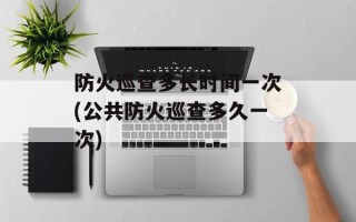 防火巡查多长时间一次(公共防火巡查多久一次)