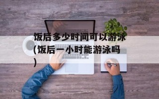饭后多少时间可以游泳(饭后一小时能游泳吗)