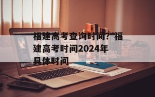 福建高考查询时间？福建高考时间2024年具体时间