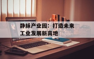 静脉产业园：打造未来工业发展新高地