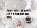 药酒时间长了还能喝吗(放了十几年的药酒能喝吗)
