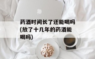 药酒时间长了还能喝吗(放了十几年的药酒能喝吗)