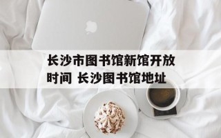 长沙市图书馆新馆开放时间 长沙图书馆地址