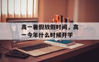 高一暑假放假时间，高一今年什么时候开学