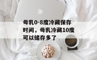 母乳0-8度冷藏保存时间，母乳冷藏10度可以储存多了