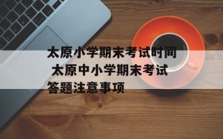 太原小学期末考试时间 太原中小学期末考试答题注意事项