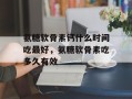 氨糖软骨素钙什么时间吃最好，氨糖软骨素吃多久有效