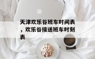 天津欢乐谷班车时间表，欢乐谷接送班车时刻表