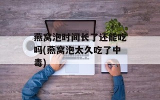 燕窝泡时间长了还能吃吗(燕窝泡太久吃了中毒)