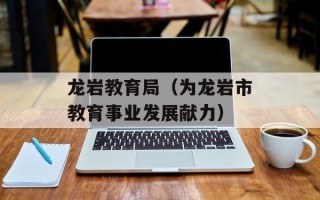 龙岩教育局（为龙岩市教育事业发展献力）