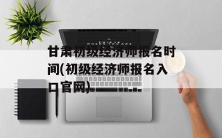 甘肃初级经济师报名时间(初级经济师报名入口官网)