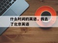 什么时间的英语，我去了北京英语