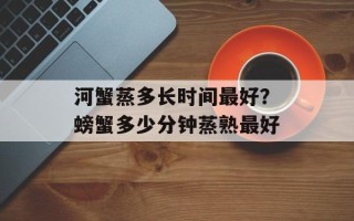 河蟹蒸多长时间最好？螃蟹多少分钟蒸熟最好