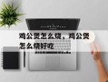 鸡公煲怎么烧，鸡公煲怎么烧好吃