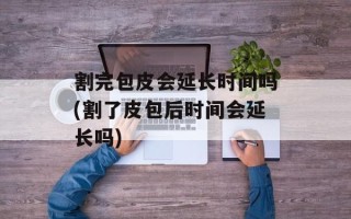 割完包皮会延长时间吗(割了皮包后时间会延长吗)
