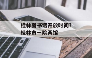 桂林图书馆开放时间？桂林市一院两馆