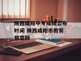陕西咸阳中考成绩公布时间 陕西咸阳市教育局官网