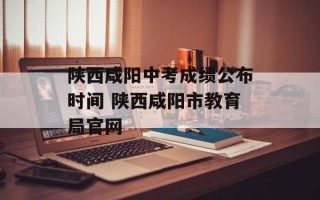 陕西咸阳中考成绩公布时间 陕西咸阳市教育局官网