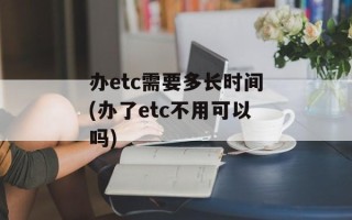 办etc需要多长时间(办了etc不用可以吗)