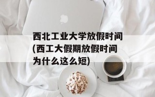 西北工业大学放假时间(西工大假期放假时间为什么这么短)