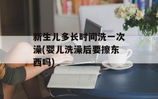 新生儿多长时间洗一次澡(婴儿洗澡后要擦东西吗)