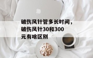 破伤风针管多长时间，破伤风针30和300元有啥区别
