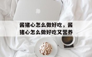 酱猪心怎么做好吃，酱猪心怎么做好吃又营养