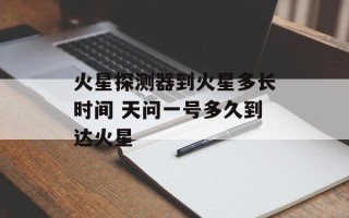 火星探测器到火星多长时间 天问一号多久到达火星