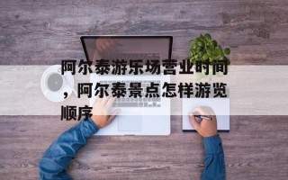 阿尔泰游乐场营业时间，阿尔泰景点怎样游览顺序