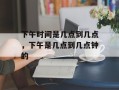 下午时间是几点到几点，下午是几点到几点钟的