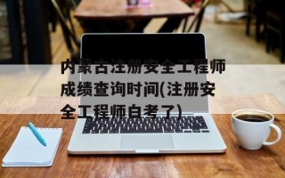 内蒙古注册安全工程师成绩查询时间(注册安全工程师白考了)
