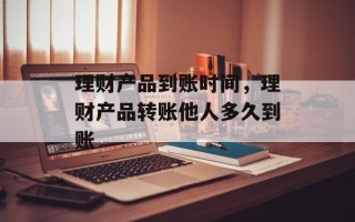 理财产品到账时间，理财产品转账他人多久到账