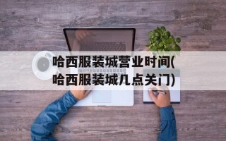 哈西服装城营业时间(哈西服装城几点关门)