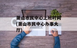 萧山市民中心上班时间(萧山市民中心办事大厅)