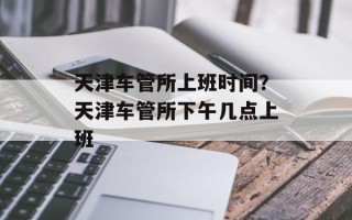 天津车管所上班时间？天津车管所下午几点上班