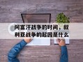阿富汗战争的时间，叙利亚战争的起因是什么