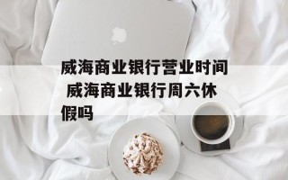 威海商业银行营业时间 威海商业银行周六休假吗