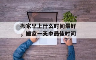 搬家早上什么时间最好，搬家一天中最佳时间