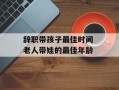 辞职带孩子最佳时间 老人带娃的最佳年龄