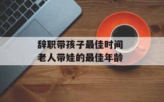 辞职带孩子最佳时间 老人带娃的最佳年龄