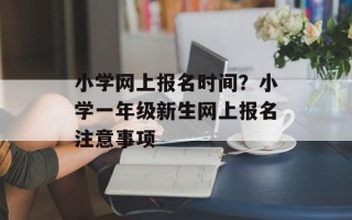 小学网上报名时间？小学一年级新生网上报名注意事项