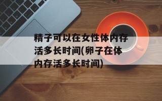 精子可以在女性体内存活多长时间(卵子在体内存活多长时间)