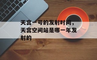 天宫一号的发射时间，天宫空间站是哪一年发射的